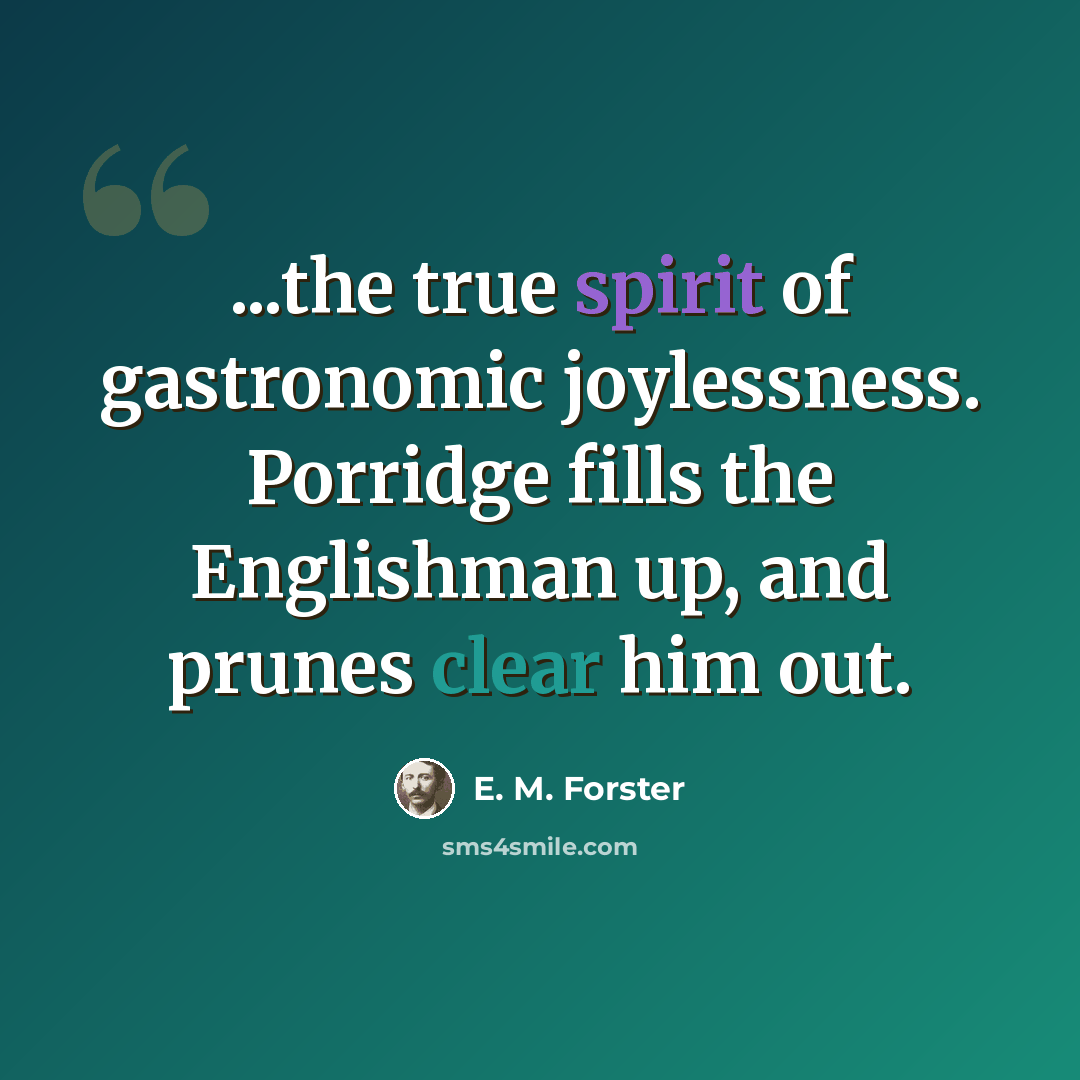“...the true spirit of gastronomic joylessness. Porridge fills the Englishman up, and prunes clear him out.” quote by E. M. Forster