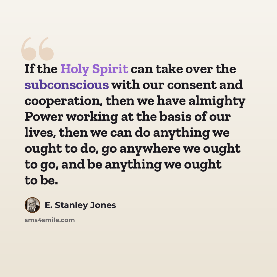 “If the Holy Spirit can take over the subconscious with our consent and cooperation, then we have almighty Power working at the basis of our lives, then we can do anything we ought to do, go anywhere we ought to go, and be anything we ought to be.” quote by E. Stanley Jones