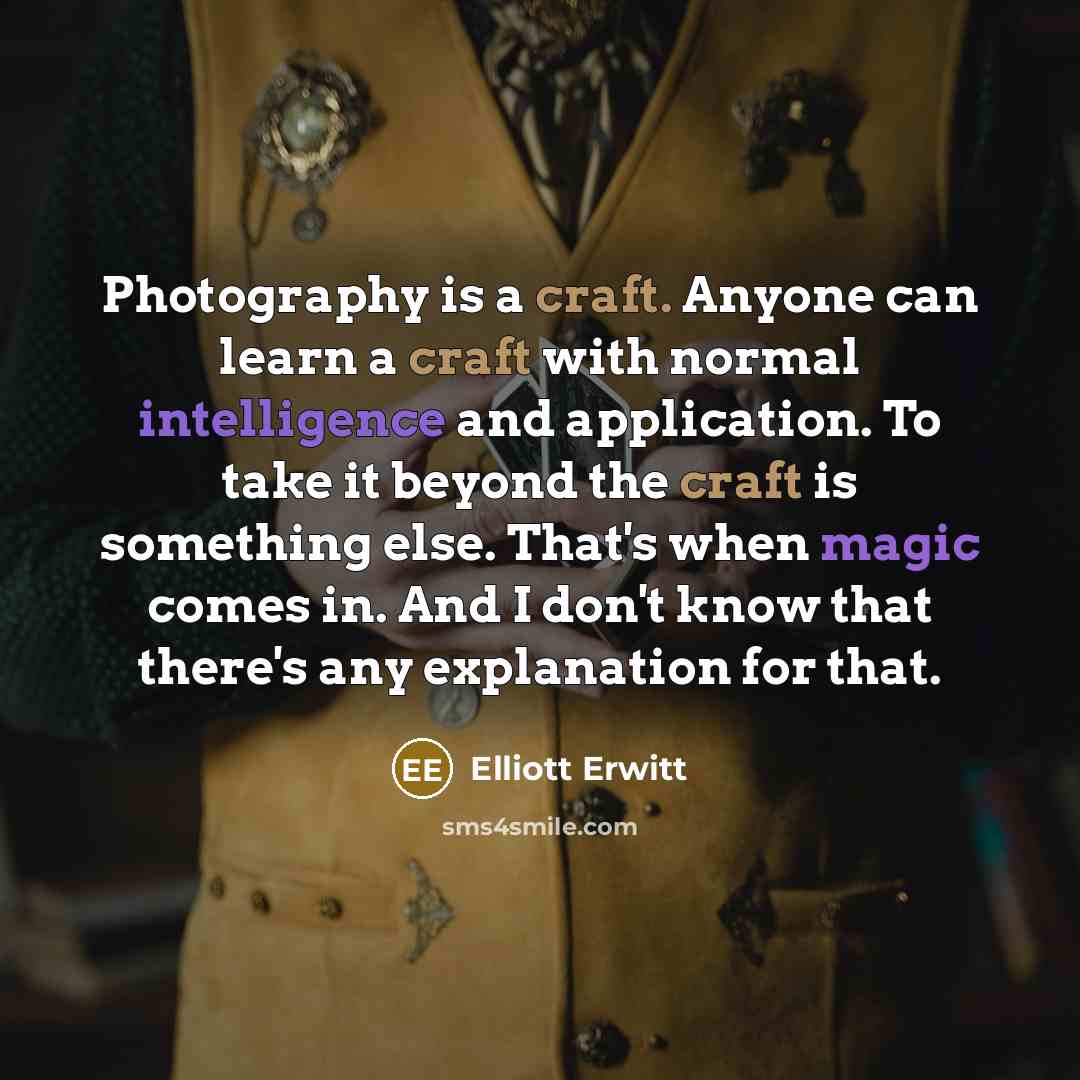“Photography is a craft. Anyone can learn a craft with normal intelligence and application. To take it beyond the craft is something else. That's when magic comes in. And I don't know that there's any explanation for that.” quote by Elliott Erwitt