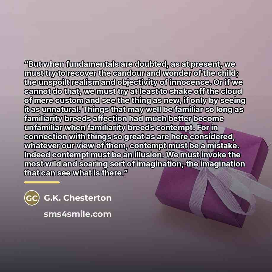 “But when fundamentals are doubted, as at present, we must try to recover the candour and wonder of the child; the unspoilt realism and objectivity of innocence. Or if we cannot do that, we must try at least to shake off the cloud of mere custom and see the thing as new, if only by seeing it as…” quote by G.K. Chesterton