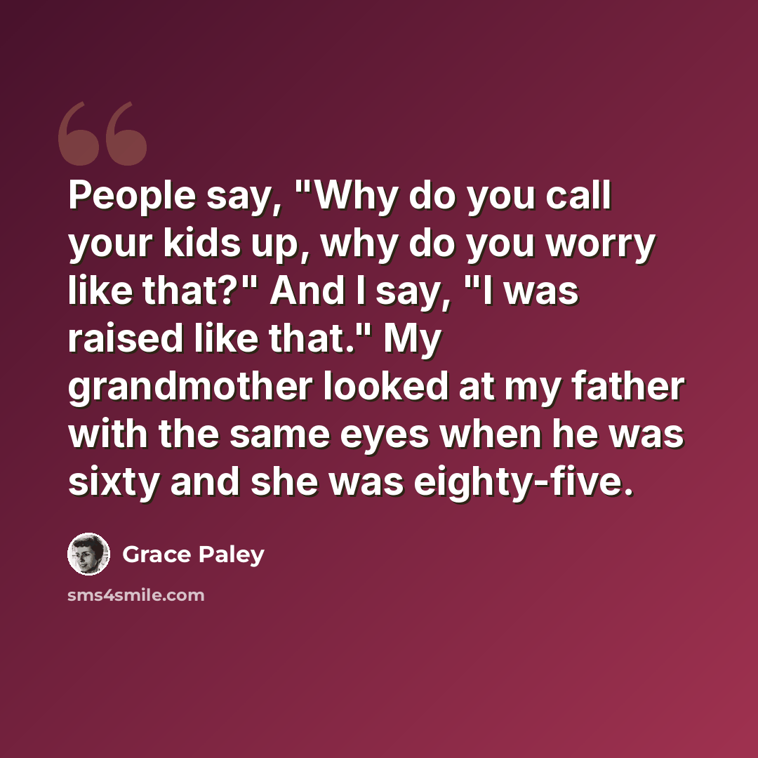 “People say, "Why do you call your kids up, why do you worry like that?" And I say, "I was raised like that." My grandmother looked at my father with the same eyes when he was sixty and she was eighty-five.” quote by Grace Paley