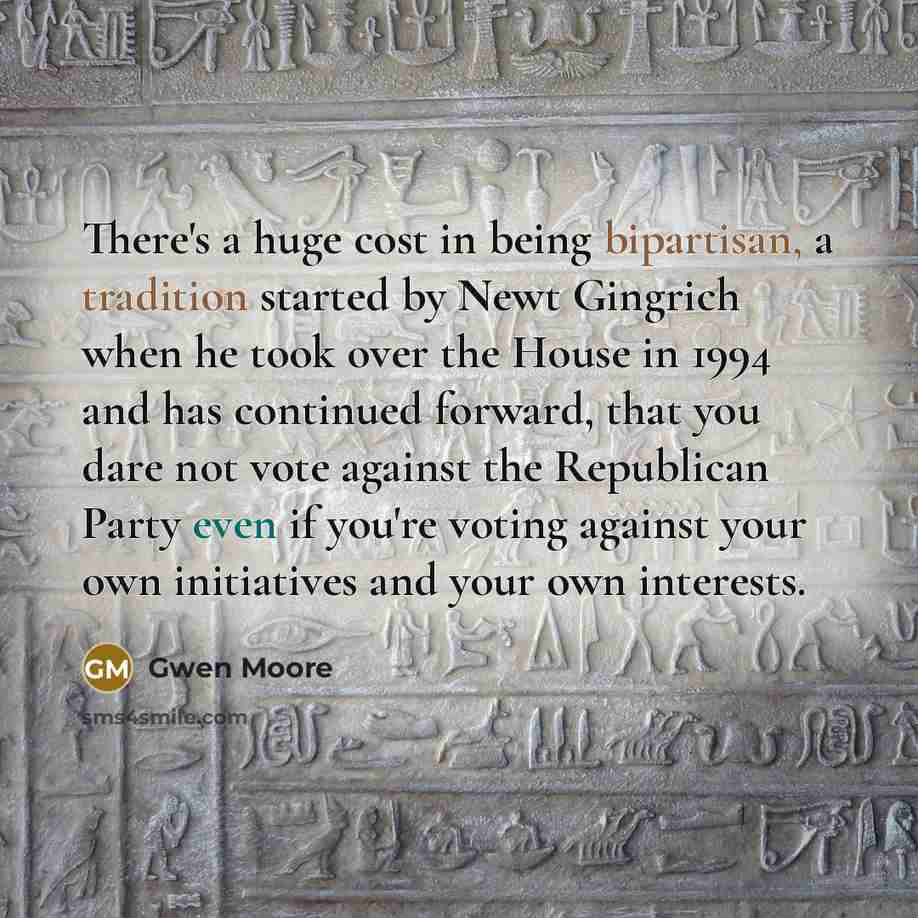 “There's a huge cost in being bipartisan, a tradition started by Newt Gingrich when he took over the House in 1994 and has continued forward, that you dare not vote against the Republican Party even if you're voting against your own initiatives and your own interests.” quote by Gwen Moore