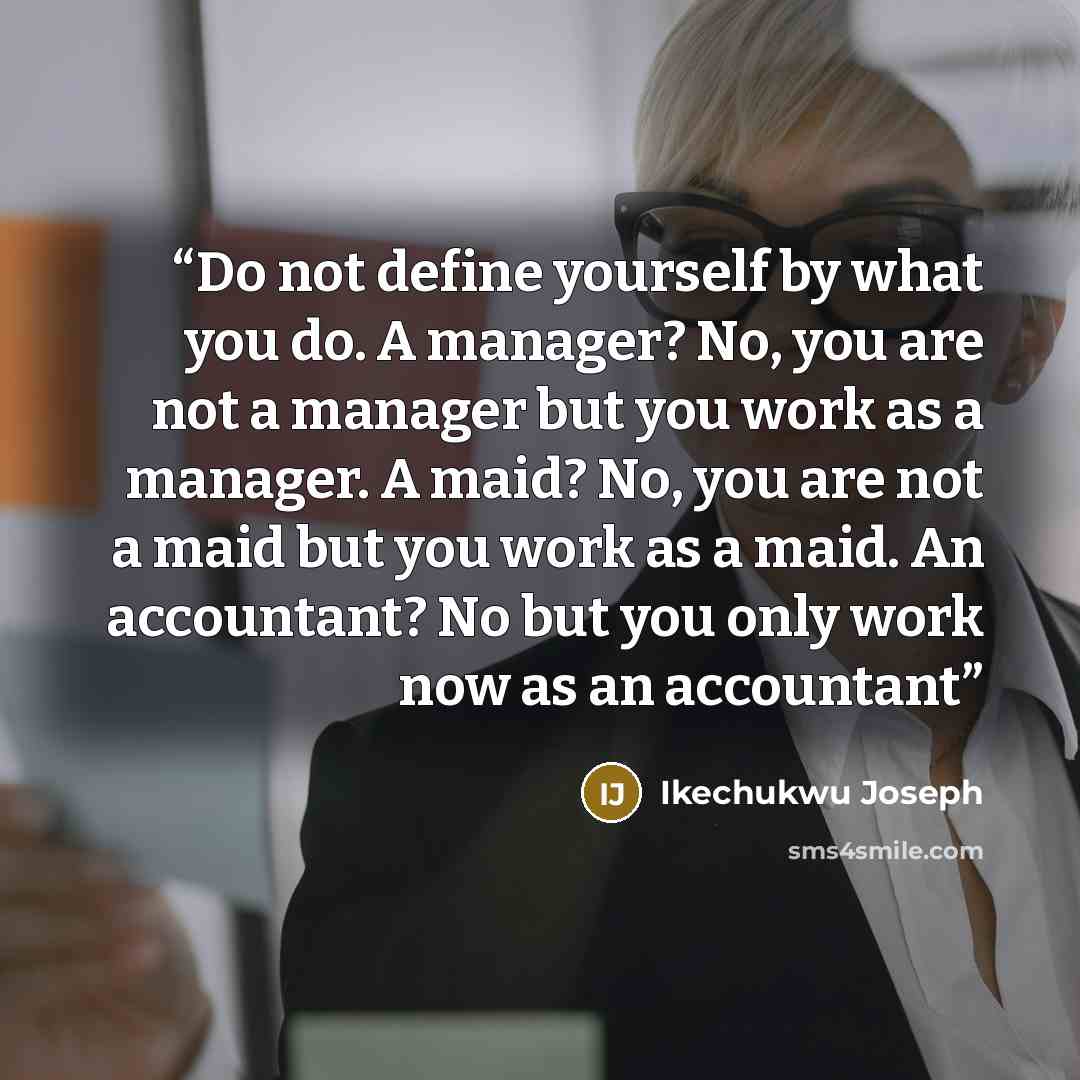 “Do not define yourself by what you do. A manager? No, you are not a manager but you work as a manager. A maid? No, you are not a maid but you work as a maid. An accountant? No but you only work now as an accountant” quote by Ikechukwu Joseph
