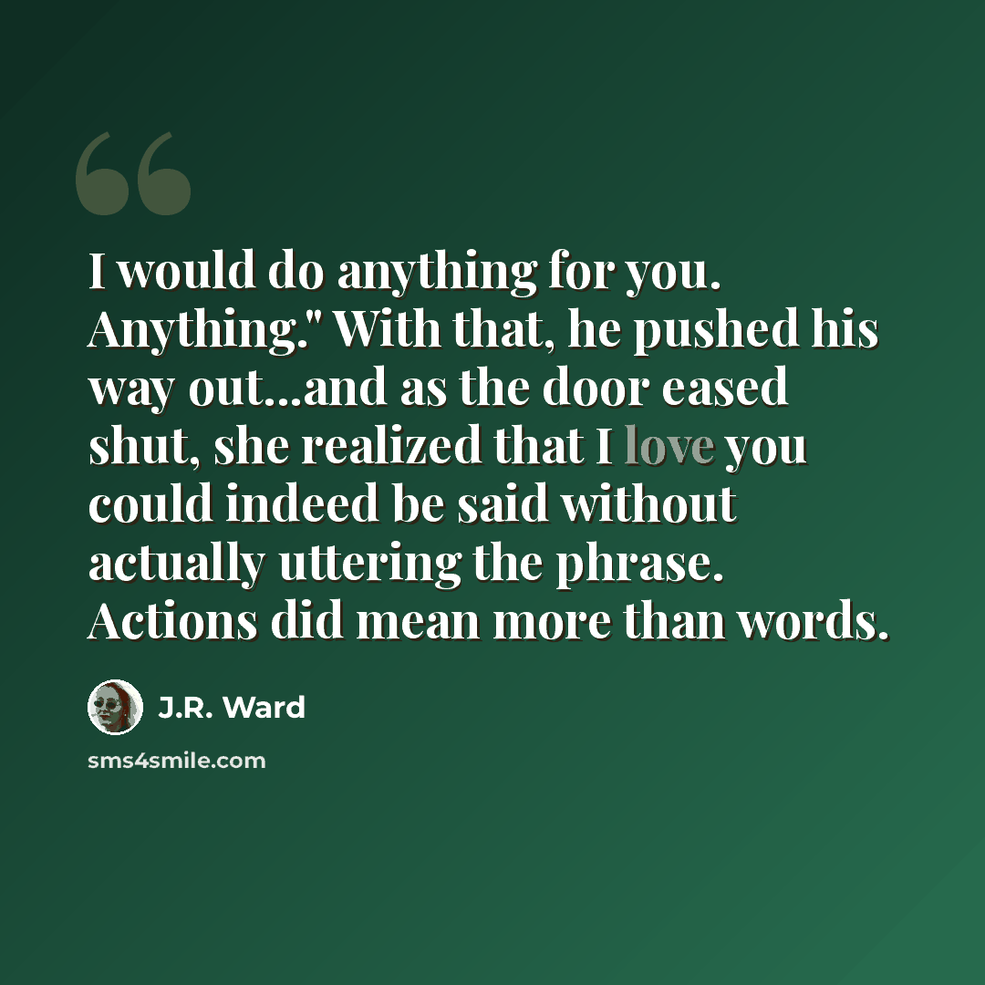 “I would do anything for you. Anything." With that, he pushed his way out...and as the door eased shut, she realized that I love you could indeed be said without actually uttering the phrase. Actions did mean more than words.” quote by J.R. Ward