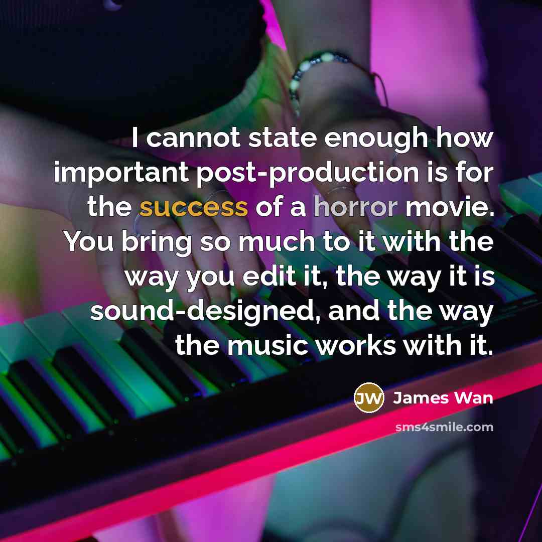 “I cannot state enough how important post-production is for the success of a horror movie. You bring so much to it with the way you edit it, the way it is sound-designed, and the way the music works with it.” quote by James Wan