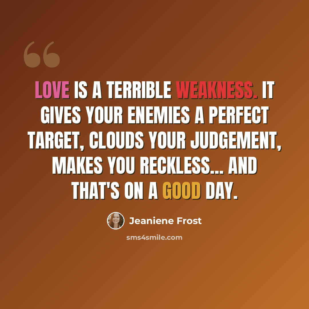 “Love is a terrible weakness. It gives your enemies a perfect target, clouds your judgement, makes you reckless... and that's on a good day.” quote by Jeaniene Frost