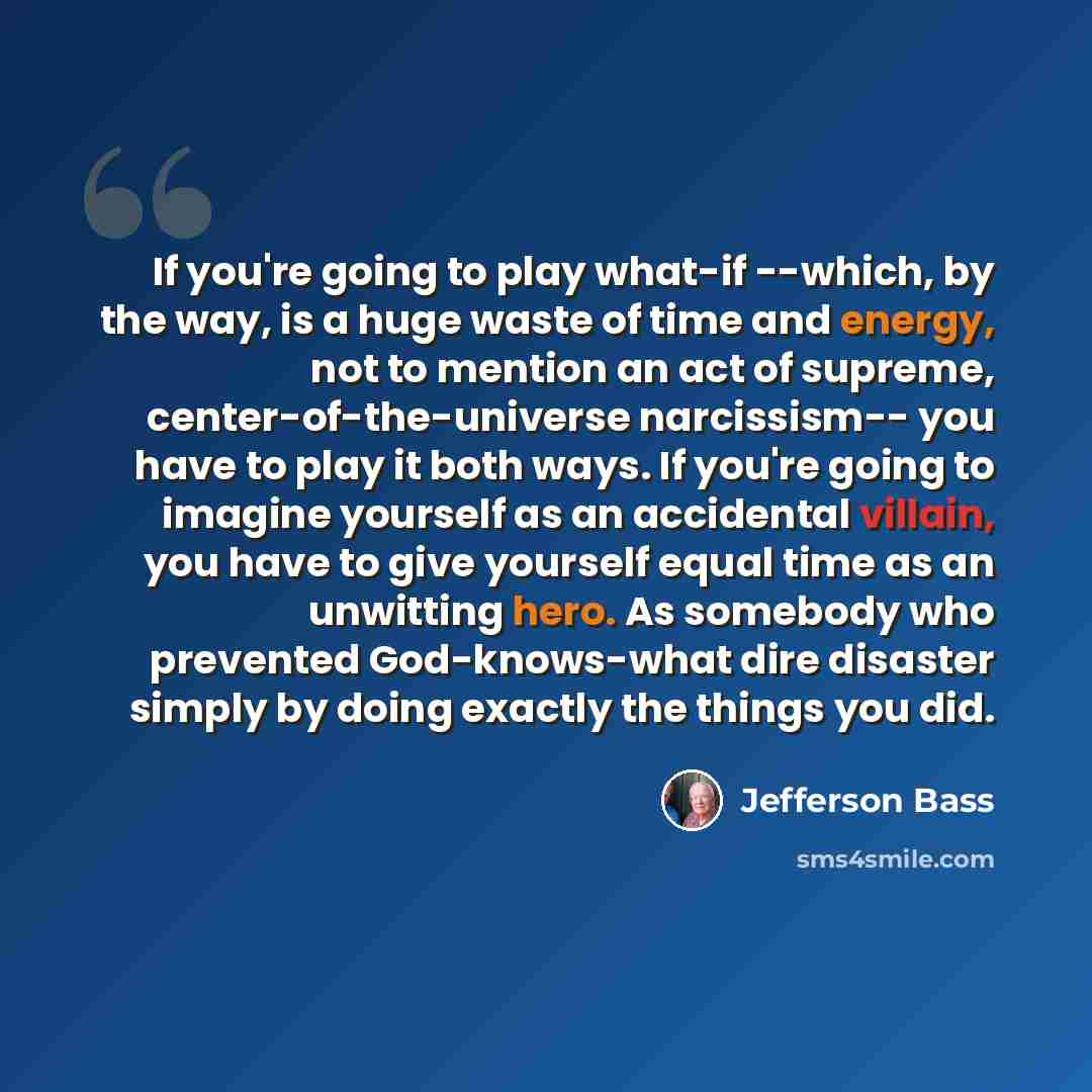 “If you're going to play what-if --which, by the way, is a huge waste of time and energy, not to mention an act of supreme, center-of-the-universe narcissism-- you have to play it both ways. If you're going to imagine yourself as an accidental villain, you have to give yourself equal time as an…” quote by Jefferson Bass