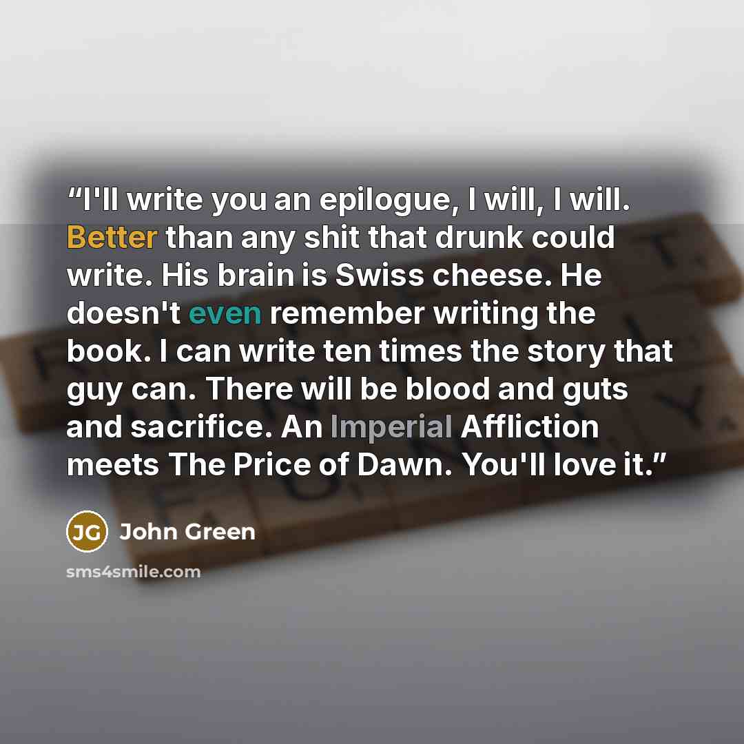 “I'll write you an epilogue, I will, I will. Better than any shit that drunk could write. His brain is Swiss cheese. He doesn't even remember writing the book. I can write ten times the story that guy can. There will be blood and guts and sacrifice. An Imperial Affliction meets The Price of Dawn…” quote by John Green