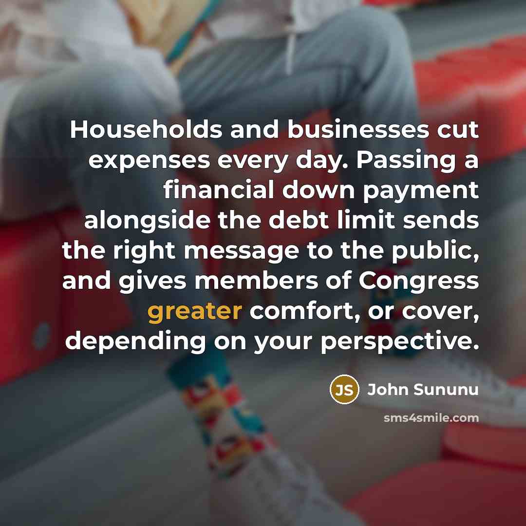 “Households and businesses cut expenses every day. Passing a financial down payment alongside the debt limit sends the right message to the public, and gives members of Congress greater comfort, or cover, depending on your perspective.” quote by John Sununu