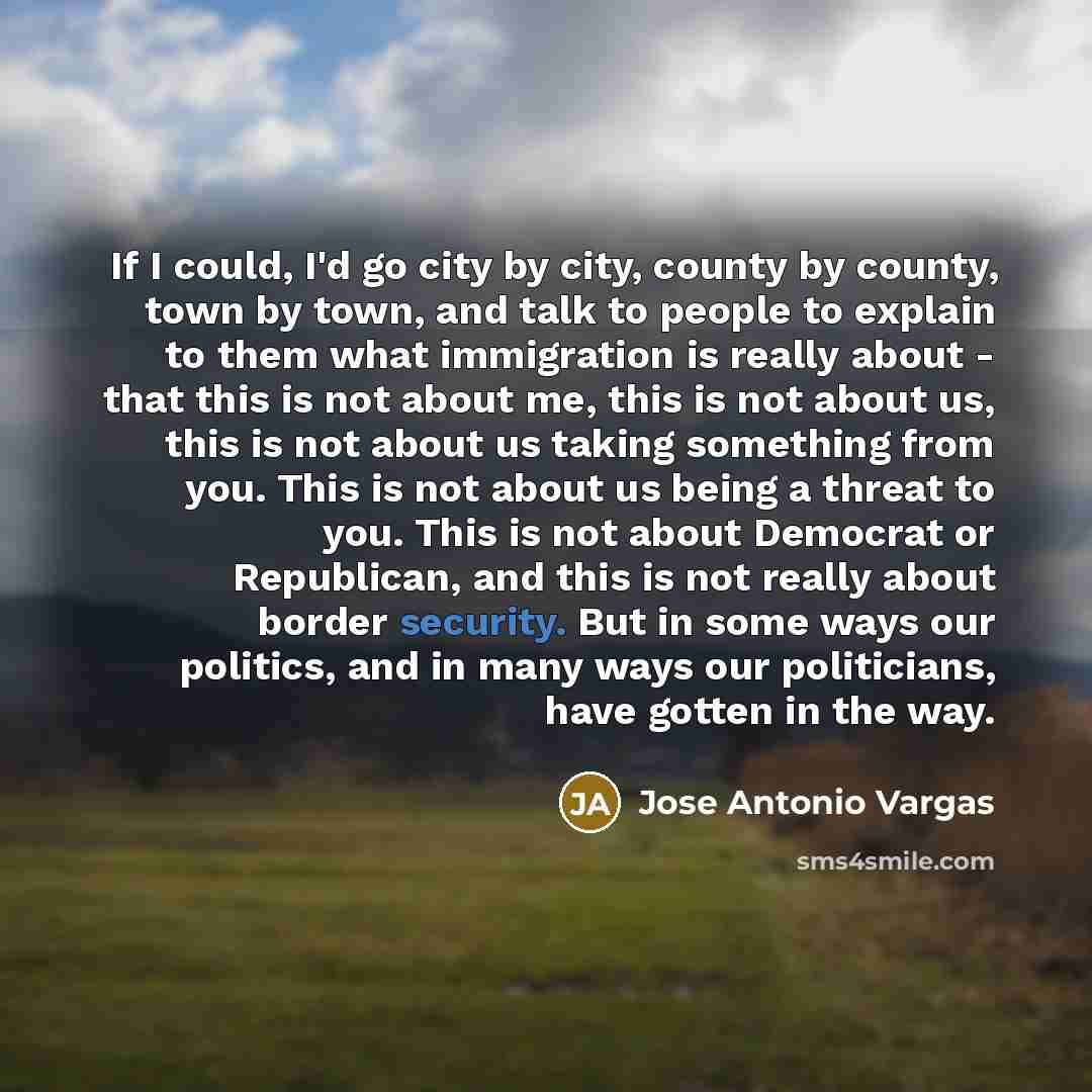 “If I could, I'd go city by city, county by county, town by town, and talk to people to explain to them what immigration is really about - that this is not about me, this is not about us, this is not about us taking something from you. This is not about us being a threat to you. This is not about…” quote by Jose Antonio Vargas