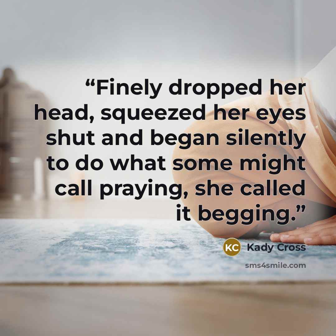 “Finely dropped her head, squeezed her eyes shut and began silently to do what some might call praying, she called it begging.” quote by Kady Cross