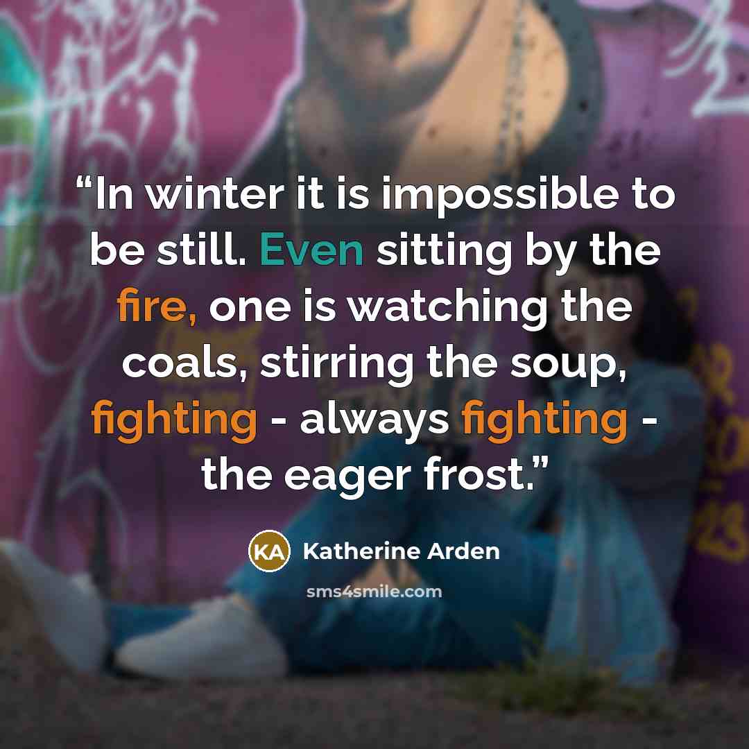 “In winter it is impossible to be still. Even sitting by the fire, one is watching the coals, stirring the soup, fighting - always fighting - the eager frost.” quote by Katherine Arden