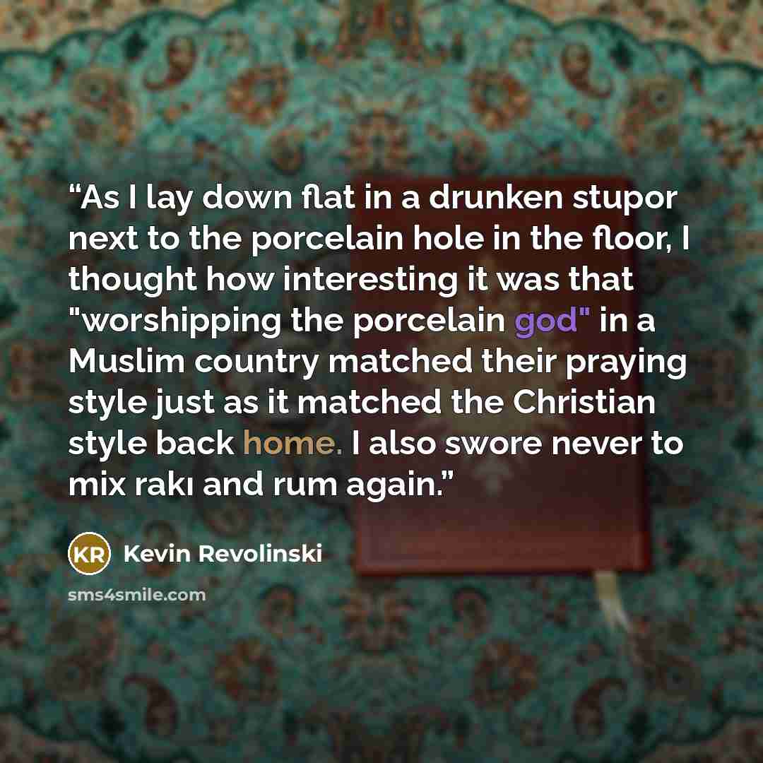 “As I lay down flat in a drunken stupor next to the porcelain hole in the floor, I thought how interesting it was that "worshipping the porcelain god" in a Muslim country matched their praying style just as it matched the Christian style back home. I also swore never to mix rakı and rum again.” quote by Kevin Revolinski