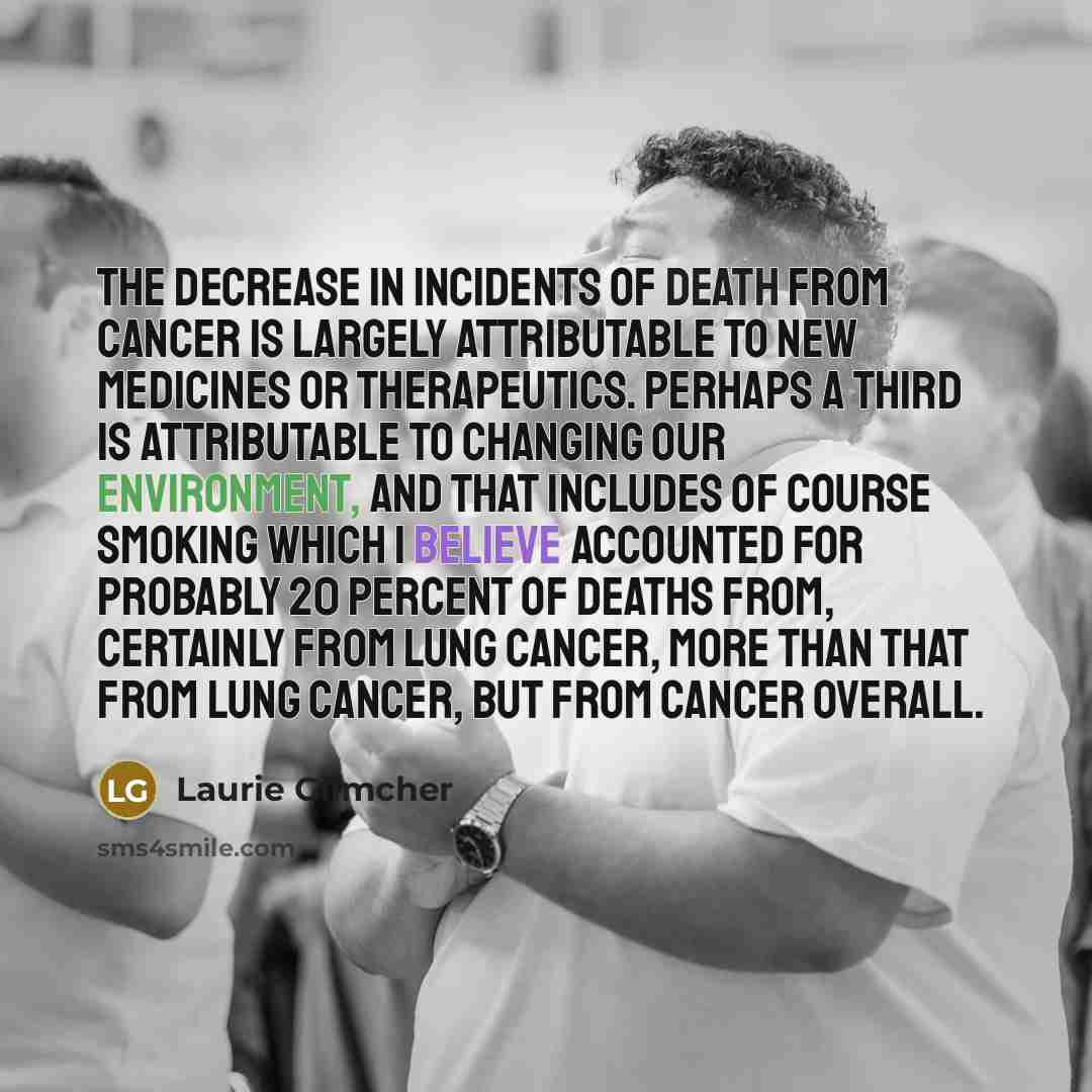 “The decrease in incidents of death from cancer is largely attributable to new medicines or therapeutics. Perhaps a third is attributable to changing our environment, and that includes of course smoking which I believe accounted for probably 20 percent of deaths from, certainly from lung cancer…” quote by Laurie Glimcher