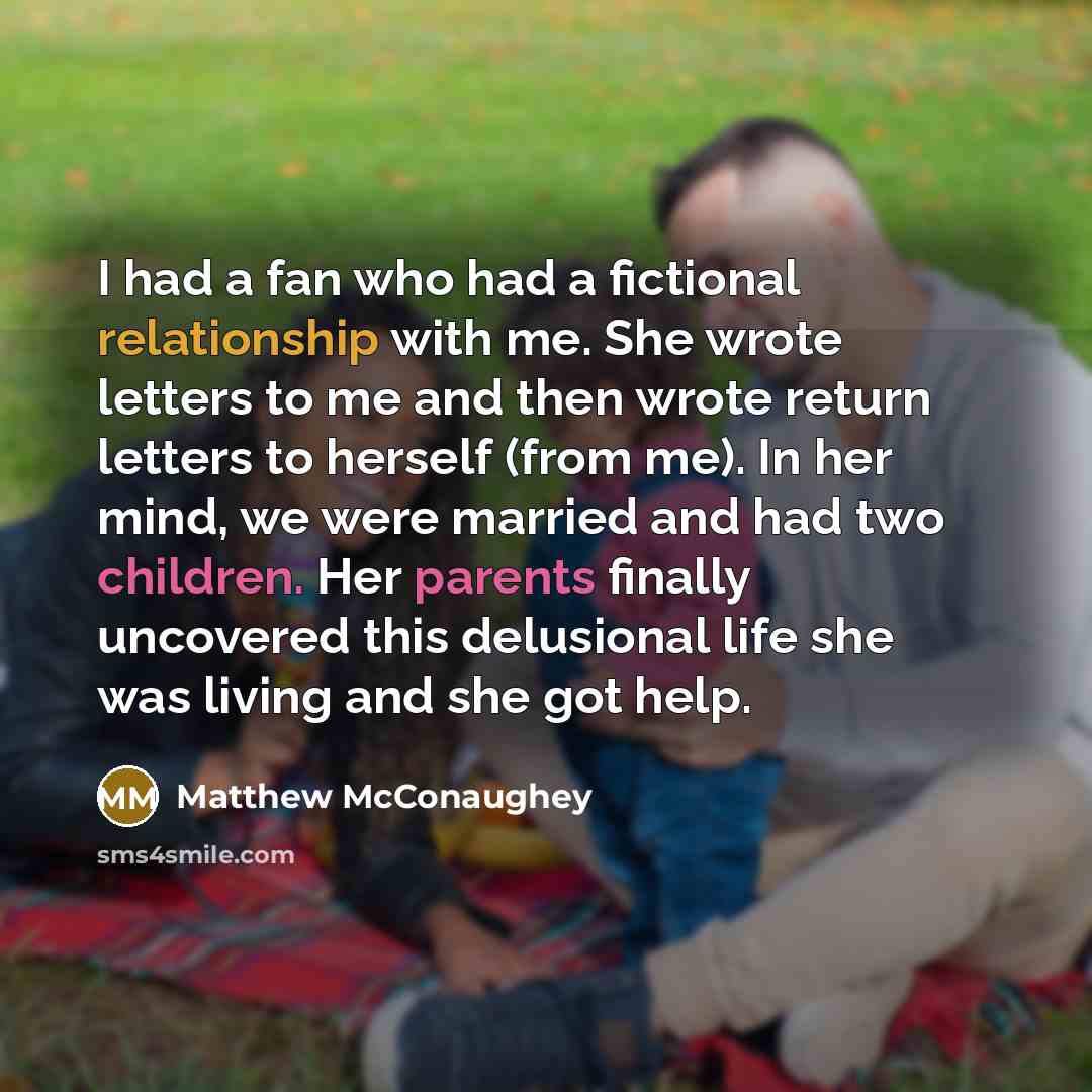 “I had a fan who had a fictional relationship with me. She wrote letters to me and then wrote return letters to herself (from me). In her mind, we were married and had two children. Her parents finally uncovered this delusional life she was living and she got help.” quote by Matthew McConaughey