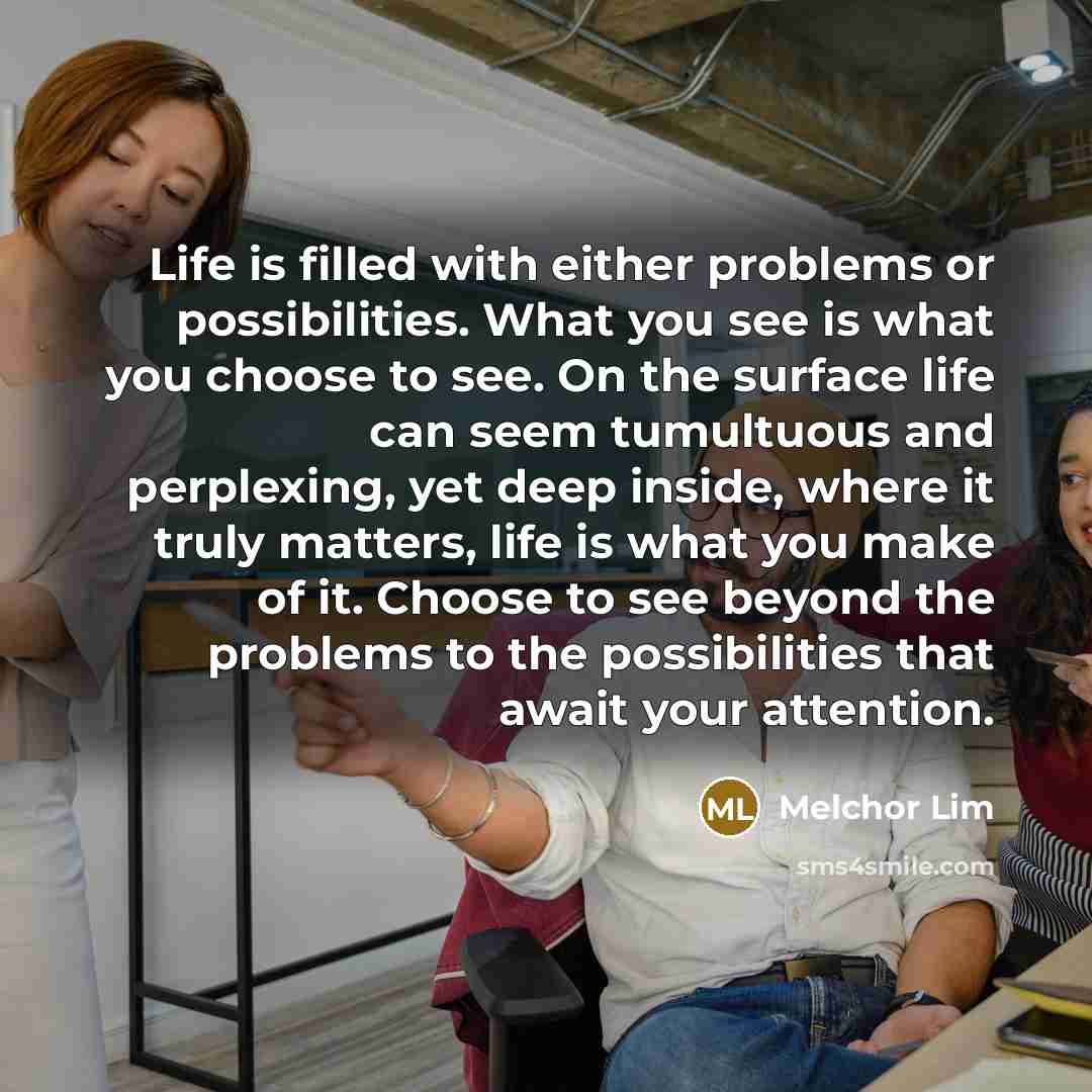 “Life is filled with either problems or possibilities. What you see is what you choose to see. On the surface life can seem tumultuous and perplexing, yet deep inside, where it truly matters, life is what you make of it. Choose to see beyond the problems to the possibilities that await your…” quote by Melchor Lim