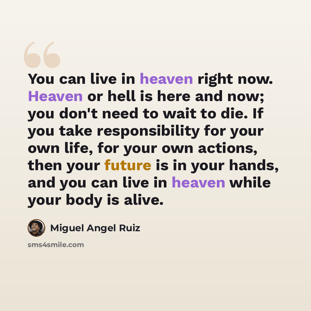 “You can live in heaven right now. Heaven or hell is here and now; you don't need to wait to die. If you take responsibility for your own life, for your own actions, then your future is in your hands, and you can live in heaven while your body is alive.” quote by Miguel Angel Ruiz