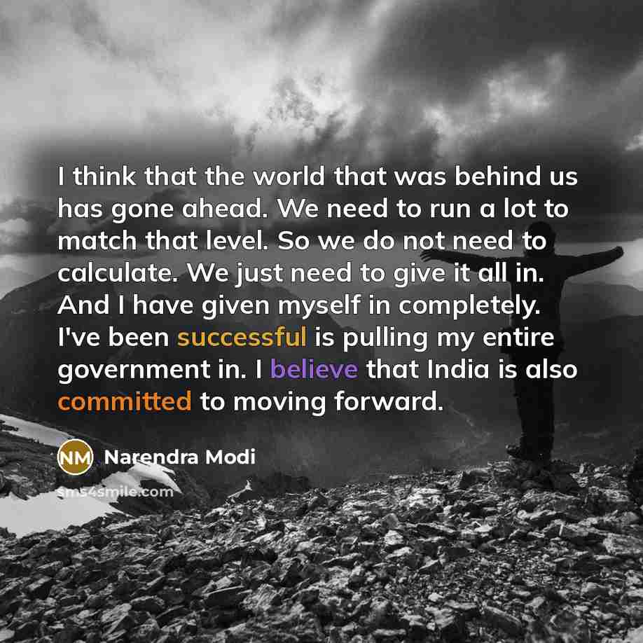 “I think that the world that was behind us has gone ahead. We need to run a lot to match that level. So we do not need to calculate. We just need to give it all in. And I have given myself in completely. I've been successful is pulling my entire government in. I believe that India is also committed…” quote by Narendra Modi