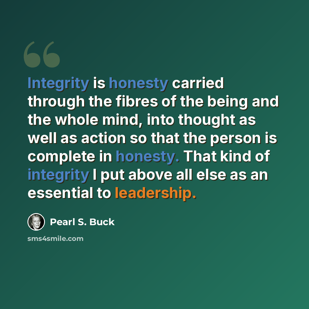 “Integrity is honesty carried through the fibres of the being and the whole mind, into thought as well as action so that the person is complete in honesty. That kind of integrity I put above all else as an essential to leadership.” quote by Pearl S. Buck