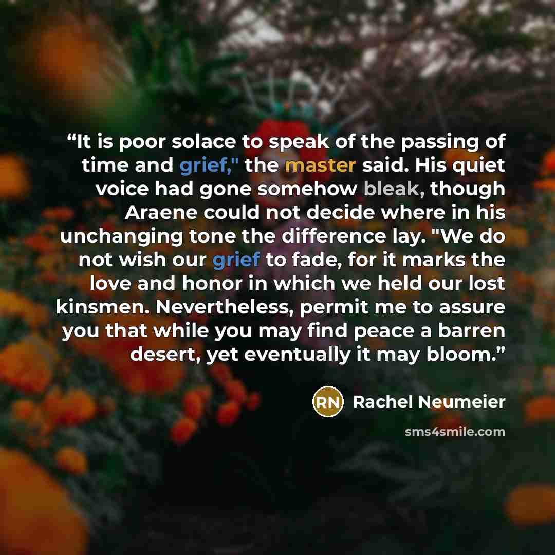 “It is poor solace to speak of the passing of time and grief," the master said. His quiet voice had gone somehow bleak, though Araene could not decide where in his unchanging tone the difference lay. "We do not wish our grief to fade, for it marks the love and honor in which we held our lost…” quote by Rachel Neumeier