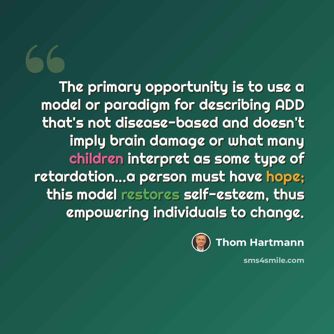 “The primary opportunity is to use a model or paradigm for describing ADD that's not disease-based and doesn't imply brain damage or what many children interpret as some type of retardation...a person must have hope; this model restores self-esteem, thus empowering individuals to change.” quote by Thom Hartmann