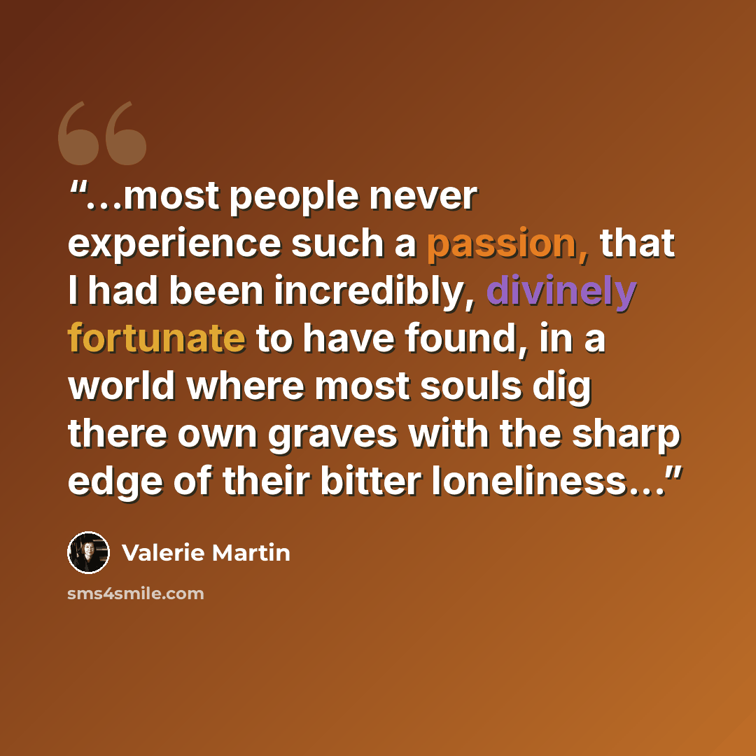 “...most people never experience such a passion, that I had been incredibly, divinely fortunate to have found, in a world where most souls dig there own graves with the sharp edge of their bitter loneliness...” quote by Valerie Martin