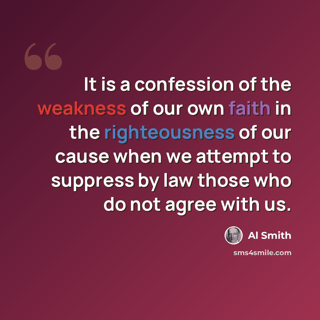 “It is a confession of the weakness of our own faith in the righteousness of our cause when we attempt to suppress by law those who do not agree with us.” quote by Al Smith