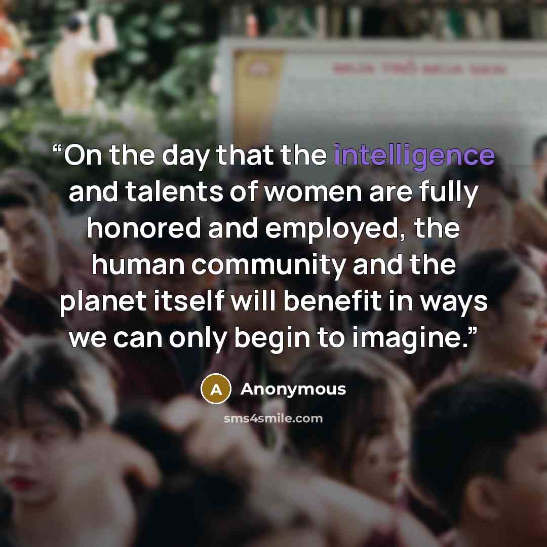 “On the day that the intelligence and talents of women are fully honored and employed, the human community and the planet itself will benefit in ways we can only begin to imagine.” quote by Anonymous