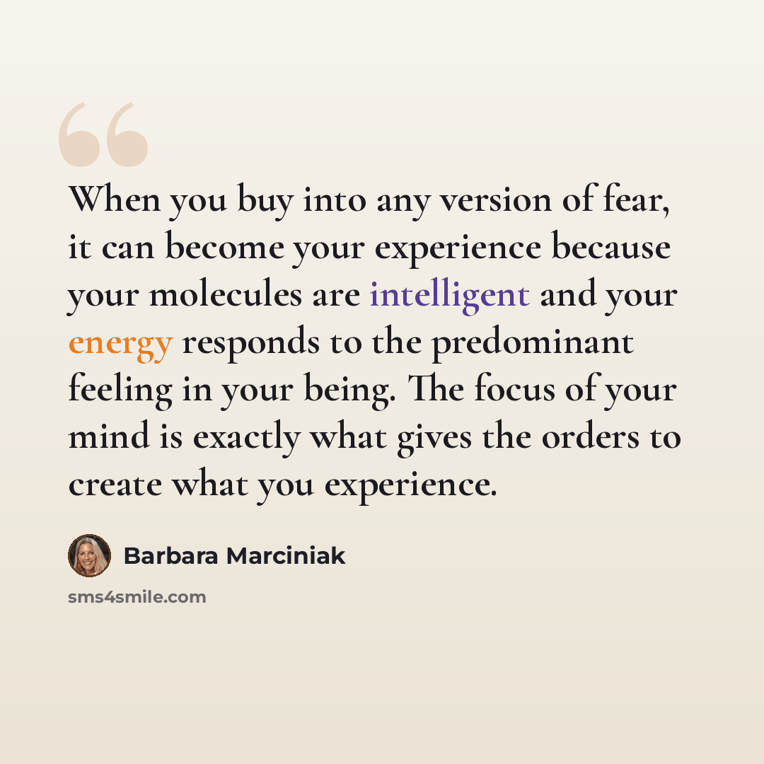 “When you buy into any version of fear, it can become your experience because your molecules are intelligent and your energy responds to the predominant feeling in your being. The focus of your mind is exactly what gives the orders to create what you experience.” quote by Barbara Marciniak