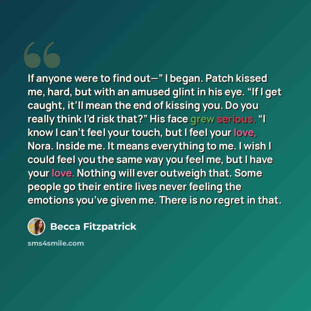 “If anyone were to find out—” I began. Patch kissed me, hard, but with an amused glint in his eye. “If I get caught, it’ll mean the end of kissing you. Do you really think I’d risk that?” His face grew serious. “I know I can’t feel your touch, but I feel your love, Nora. Inside me. It means…” quote by Becca Fitzpatrick