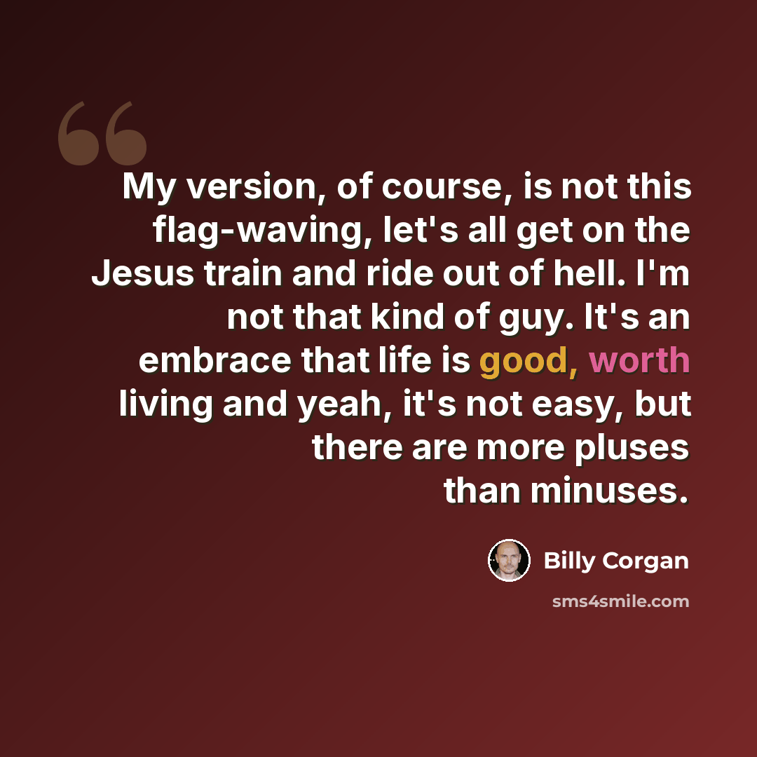 “My version, of course, is not this flag-waving, let's all get on the Jesus train and ride out of hell. I'm not that kind of guy. It's an embrace that life is good, worth living and yeah, it's not easy, but there are more pluses than minuses.” quote by Billy Corgan