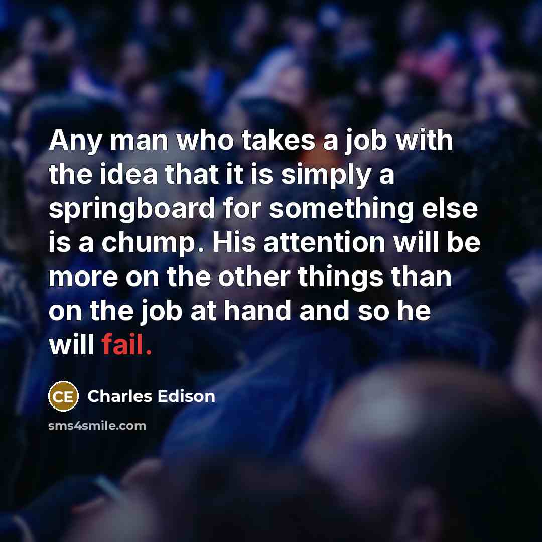 “Any man who takes a job with the idea that it is simply a springboard for something else is a chump. His attention will be more on the other things than on the job at hand and so he will fail.” quote by Charles Edison