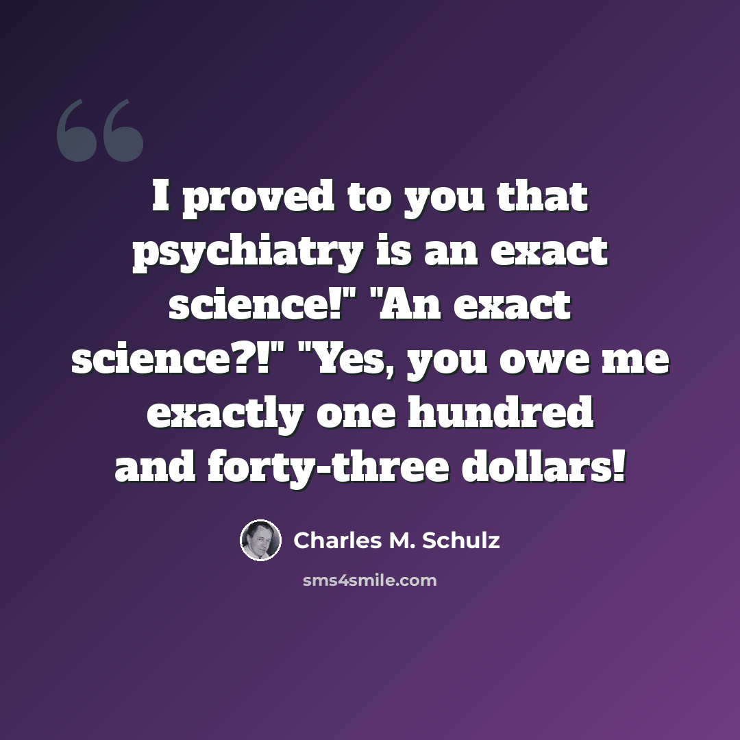 “I proved to you that psychiatry is an exact science!" "An exact science?!" "Yes, you owe me exactly one hundred and forty-three dollars!” quote by Charles M. Schulz