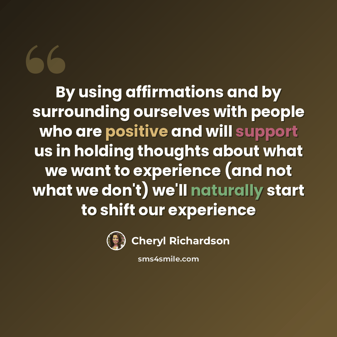“By using affirmations and by surrounding ourselves with people who are positive and will support us in holding thoughts about what we want to experience (and not what we don't) we'll naturally start to shift our experience” quote by Cheryl Richardson