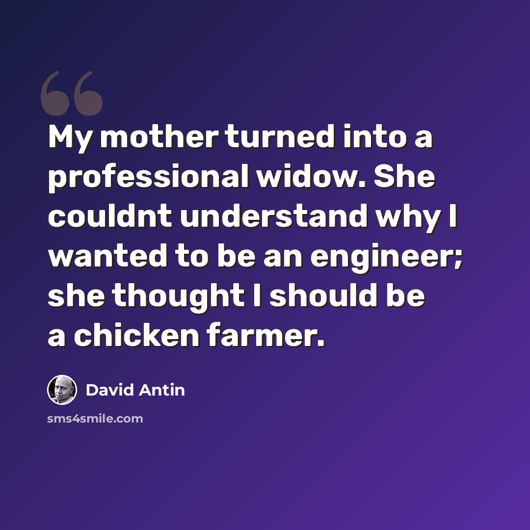 “My mother turned into a professional widow. She couldnt understand why I wanted to be an engineer; she thought I should be a chicken farmer.” quote by David Antin