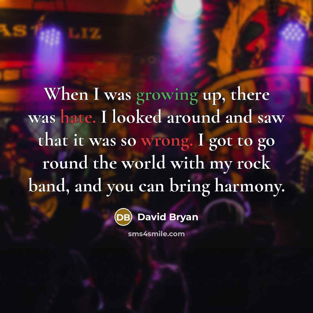 “When I was growing up, there was hate. I looked around and saw that it was so wrong. I got to go round the world with my rock band, and you can bring harmony.” quote by David Bryan