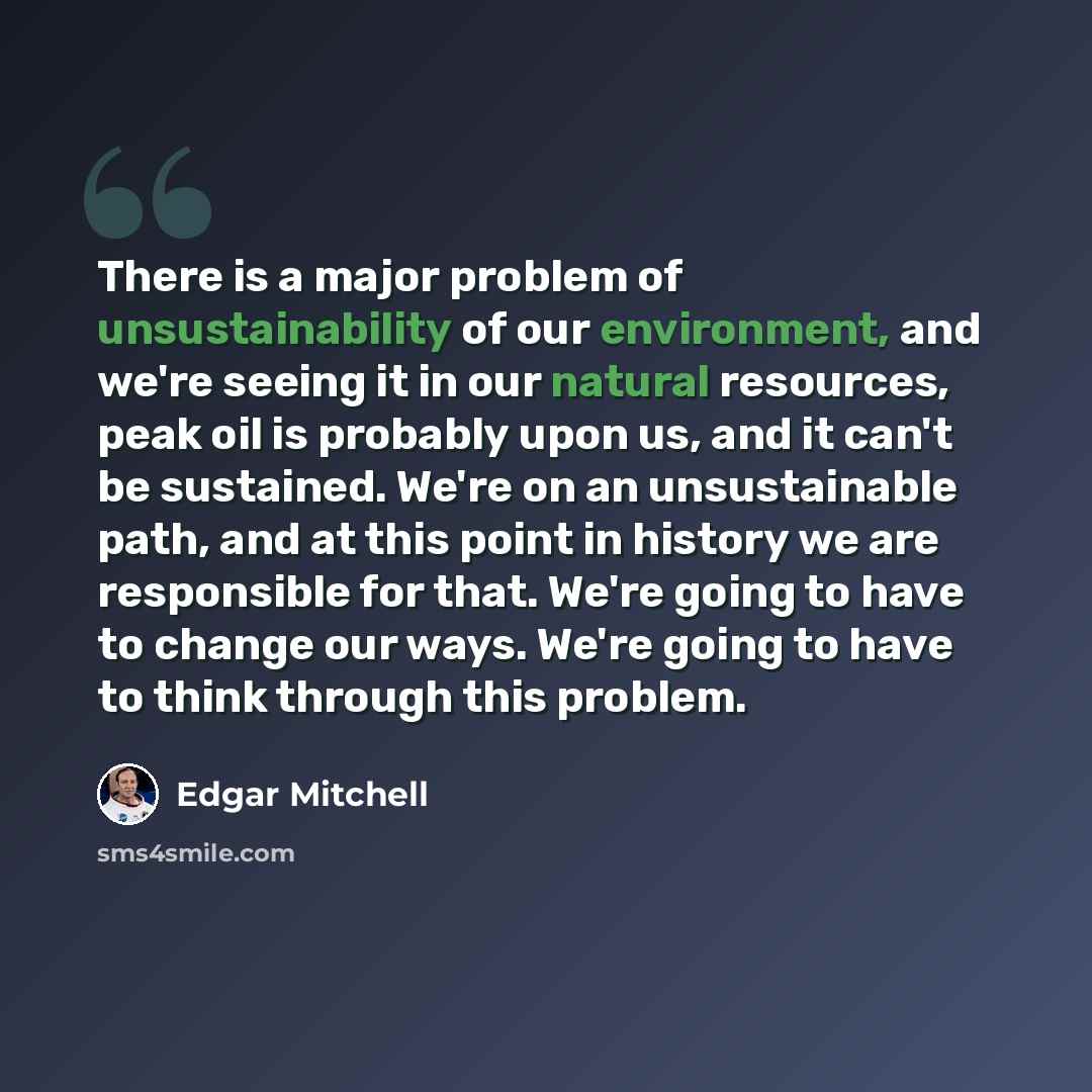 “There is a major problem of unsustainability of our environment, and we're seeing it in our natural resources, peak oil is probably upon us, and it can't be sustained. We're on an unsustainable path, and at this point in history we are responsible for that. We're going to have to change our ways…” quote by Edgar Mitchell
