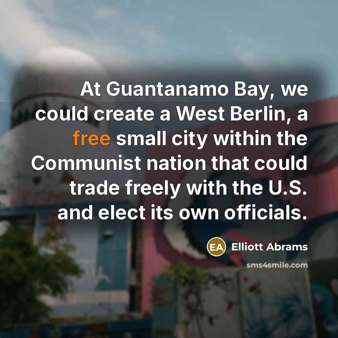“At Guantanamo Bay, we could create a West Berlin, a free small city within the Communist nation that could trade freely with the U.S. and elect its own officials.” quote by Elliott Abrams