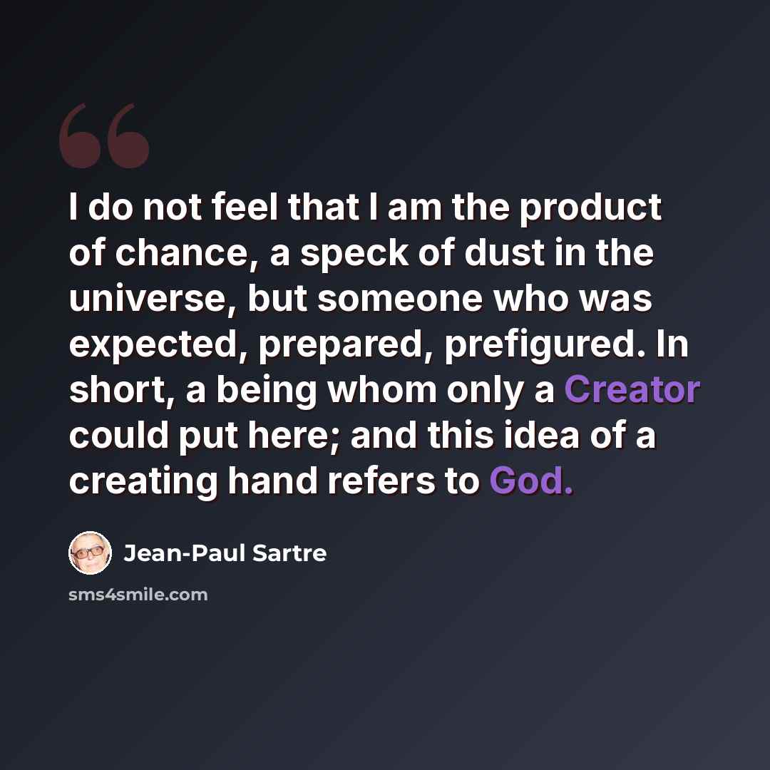 “I do not feel that I am the product of chance, a speck of dust in the universe, but someone who was expected, prepared, prefigured. In short, a being whom only a Creator could put here; and this idea of a creating hand refers to God.” quote by Jean-Paul Sartre