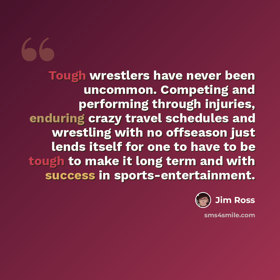 “Tough wrestlers have never been uncommon. Competing and performing through injuries, enduring crazy travel schedules and wrestling with no offseason just lends itself for one to have to be tough to make it long term and with success in sports-entertainment.” quote by Jim Ross