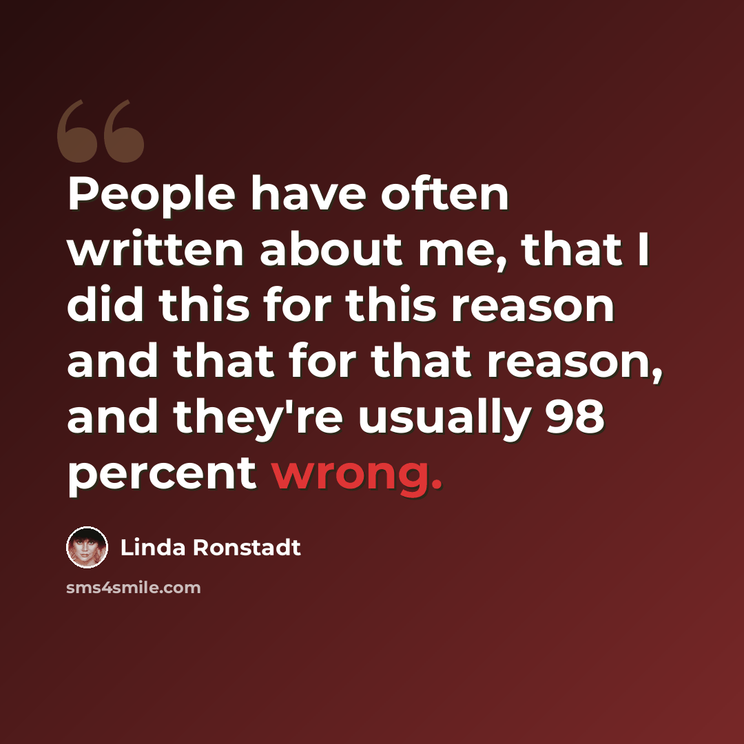 “People have often written about me, that I did this for this reason and that for that reason, and they're usually 98 percent wrong.” quote by Linda Ronstadt