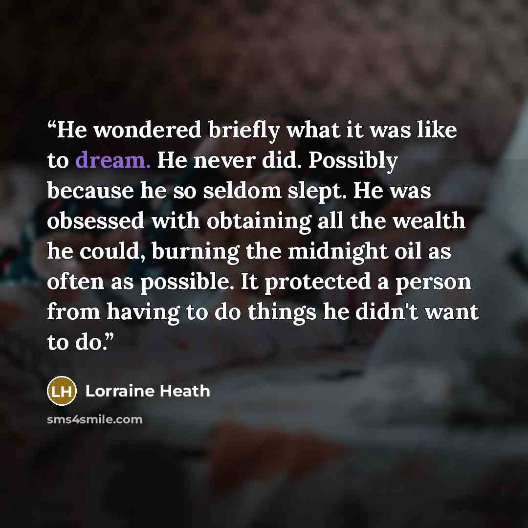 “He wondered briefly what it was like to dream. He never did. Possibly because he so seldom slept. He was obsessed with obtaining all the wealth he could, burning the midnight oil as often as possible. It protected a person from having to do things he didn't want to do.” quote by Lorraine Heath