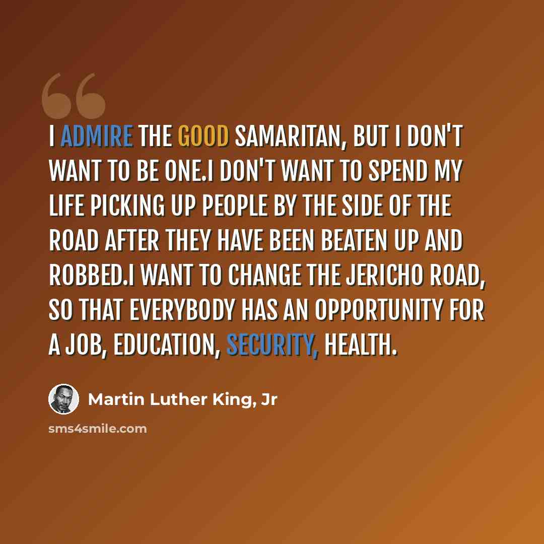 “I admire the good samaritan, but I don't want to be one.I don't want to spend my life picking up people by the side of the road after they have been beaten up and robbed.I want to change the Jericho road, so that everybody has an opportunity for a job, education, security, health.” quote by Martin Luther King, Jr