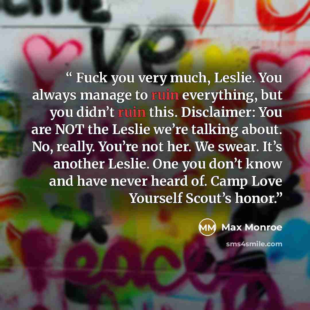 “Fuck you very much, Leslie. You always manage to ruin everything, but you didn’t ruin this. Disclaimer: You are NOT the Leslie we’re talking about. No, really. You’re not her. We swear. It’s another Leslie. One you don’t know and have never heard of. Camp Love Yourself Scout’s honor.” quote by Max Monroe