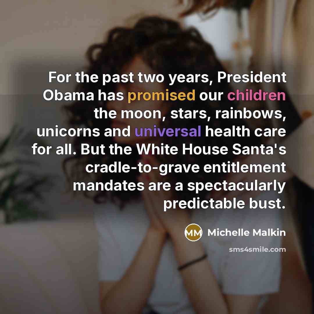 “For the past two years, President Obama has promised our children the moon, stars, rainbows, unicorns and universal health care for all. But the White House Santa's cradle-to-grave entitlement mandates are a spectacularly predictable bust.” quote by Michelle Malkin