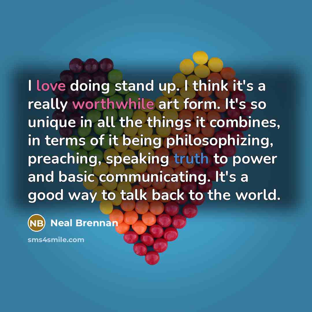 “I love doing stand up. I think it's a really worthwhile art form. It's so unique in all the things it combines, in terms of it being philosophizing, preaching, speaking truth to power and basic communicating. It's a good way to talk back to the world.” quote by Neal Brennan