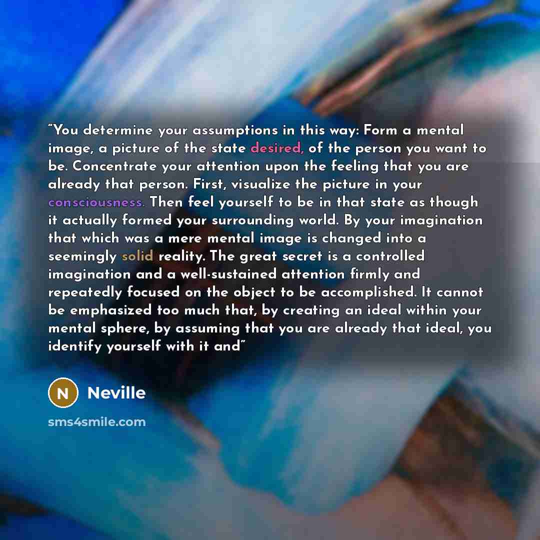 “You determine your assumptions in this way: Form a mental image, a picture of the state desired, of the person you want to be. Concentrate your attention upon the feeling that you are already that person. First, visualize the picture in your consciousness. Then feel yourself to be in that state as…” quote by Neville