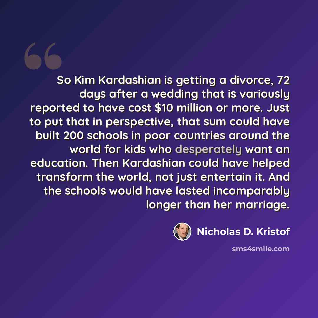 “So Kim Kardashian is getting a divorce, 72 days after a wedding that is variously reported to have cost $10 million or more. Just to put that in perspective, that sum could have built 200 schools in poor countries around the world for kids who desperately want an education. Then Kardashian could…” quote by Nicholas D. Kristof