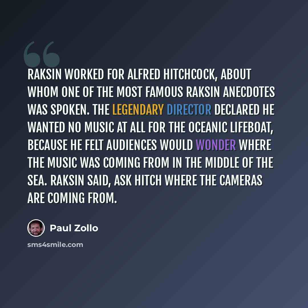 “Raksin worked for Alfred Hitchcock, about whom one of the most famous Raksin anecdotes was spoken. The legendary director declared he wanted no music at all for the oceanic Lifeboat, because he felt audiences would wonder where the music was coming from in the middle of the sea. Raksin said, Ask…” quote by Paul Zollo