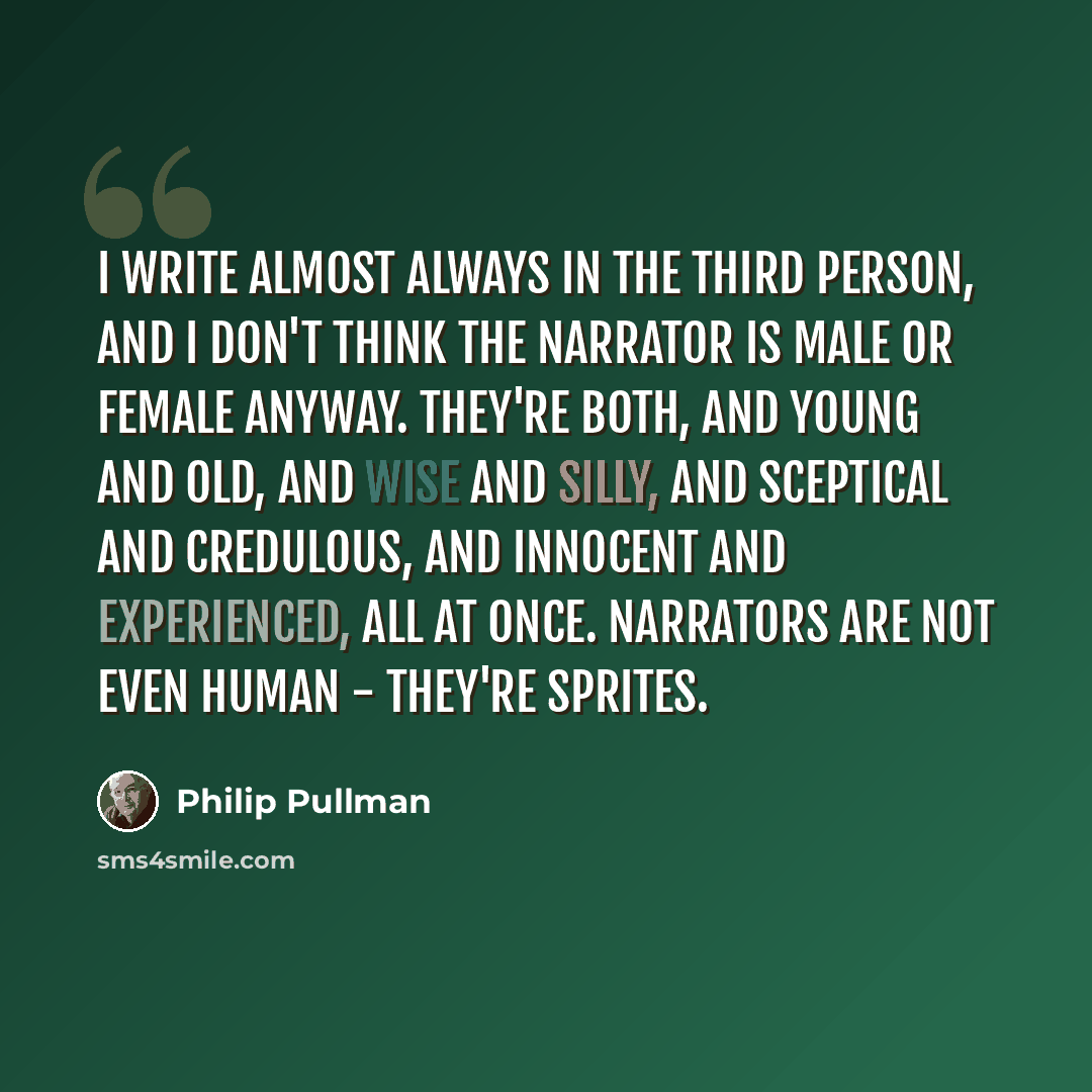 “I write almost always in the third person, and I don't think the narrator is male or female anyway. They're both, and young and old, and wise and silly, and sceptical and credulous, and innocent and experienced, all at once. Narrators are not even human - they're sprites.” quote by Philip Pullman